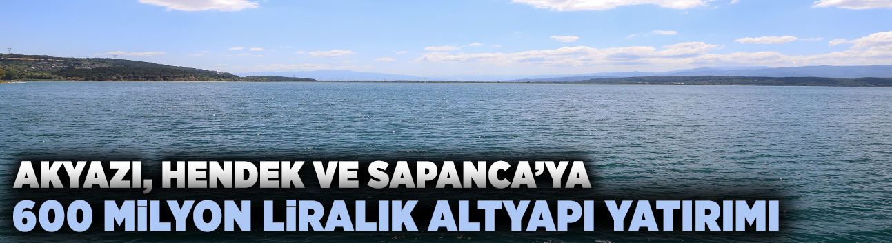 Akyazı, Hendek ve Sapanca’ya 600 Milyon Liralık Altyapı Yatırımı